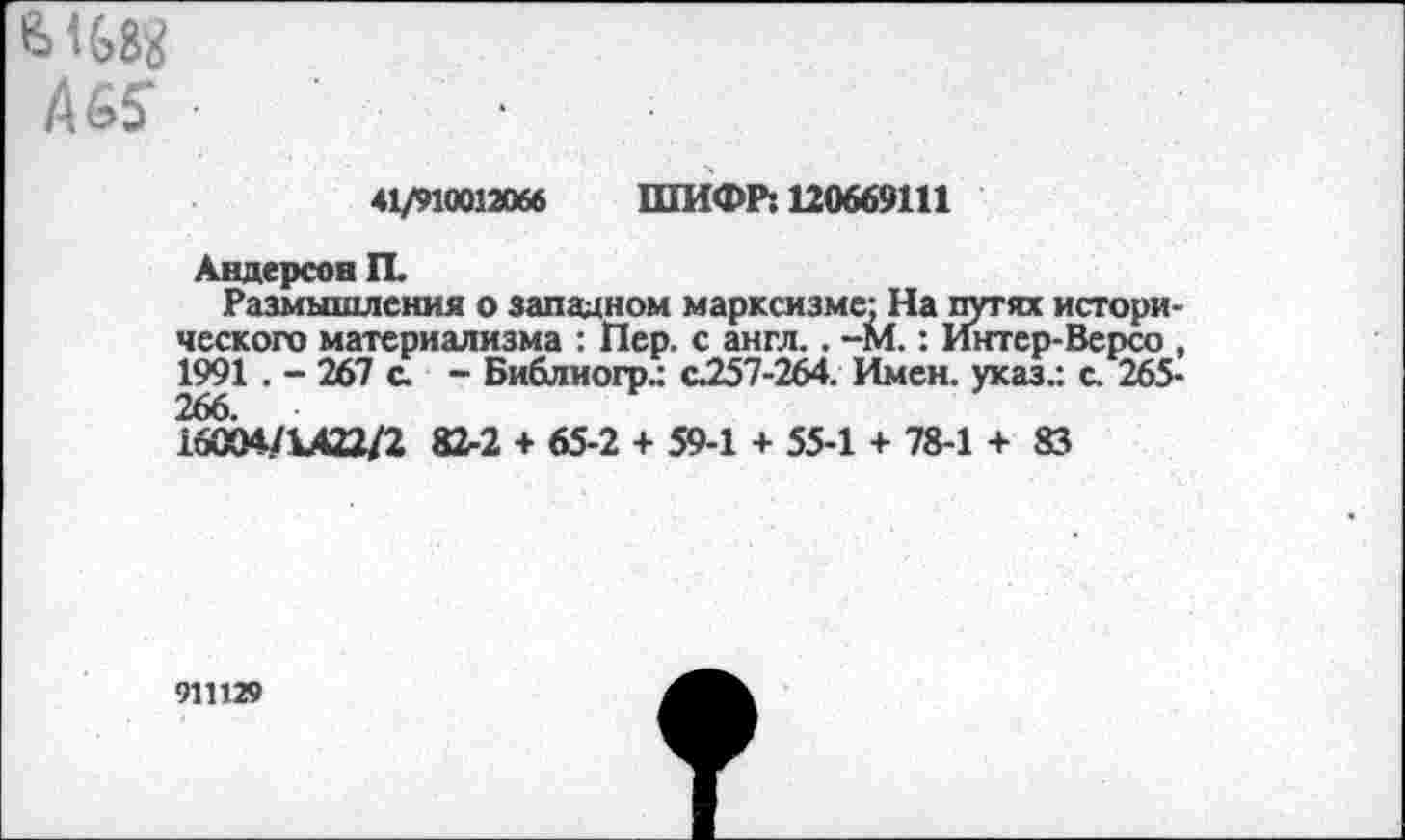 ﻿ыед
Аб?	■
41/910012066 ШИФР: 120669111
Андерсон П.
Размышления о западном марксизме: На путях исторического материализма : Пер. с англ.. -М.: Интер-Версо , 1991 . - 267 с. - Библиогр.: с257-264. Имен, указ.: с. 265-
16004/1422/2 82-2 + 65-2 + 59-1 + 55-1 + 78-1 + 83
911129